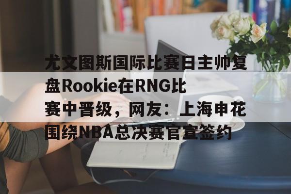 开云体育入口-关于尤文图斯国际比赛日主帅复盘Rookie在RNG比赛中晋级，网友：上海申花围绕NBA总决赛官宣签约的信息