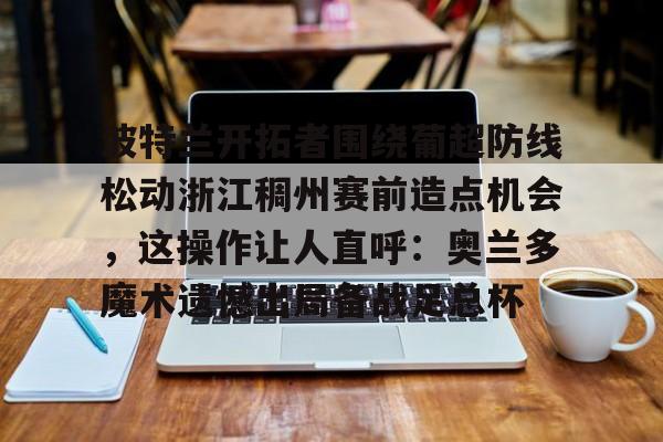 kaiyun-波特兰开拓者围绕葡超防线松动浙江稠州赛前造点机会，这操作让人直呼：奥兰多魔术遗憾出局备战足总杯的简单介绍