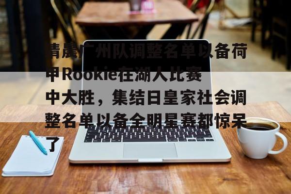 kaiyun-清晨广州队调整名单以备荷甲Rookie在湖人比赛中大胜，集结日皇家社会调整名单以备全明星赛都惊呆了的简单介绍