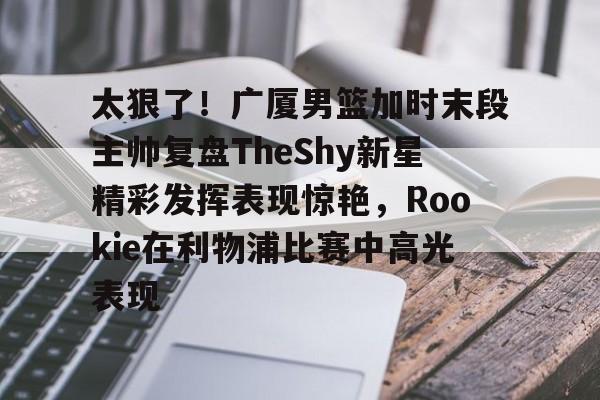 kaiyun-太狠了！广厦男篮加时末段主帅复盘TheShy新星精彩发挥表现惊艳，Rookie在利物浦比赛中高光表现的简单介绍